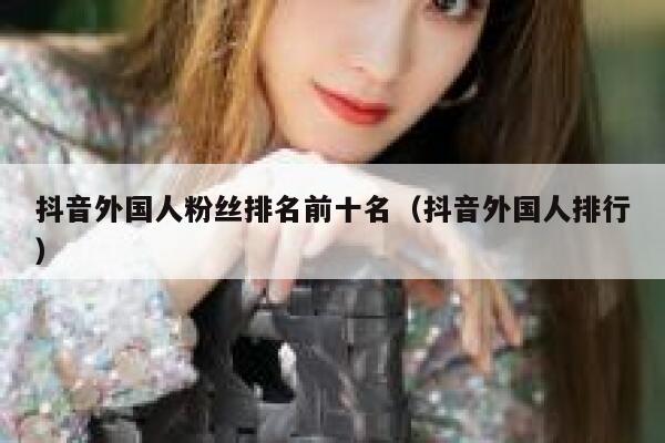 抖音外国人粉丝排名前十名（抖音外国人排行） 第1张