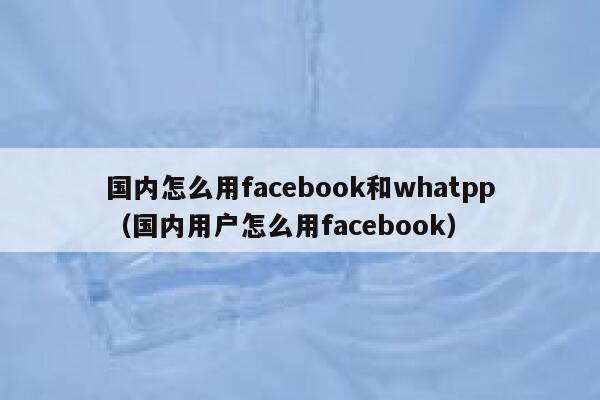 国内怎么用facebook和whatpp（国内用户怎么用facebook） 第1张