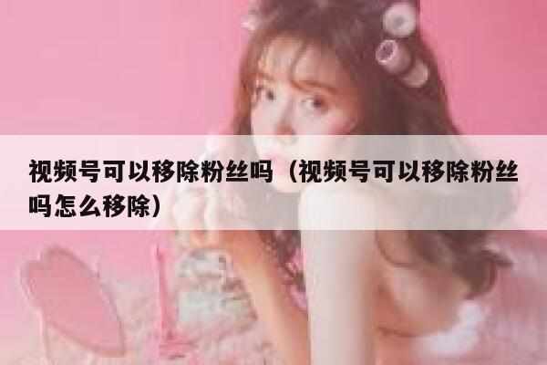 视频号可以移除粉丝吗（视频号可以移除粉丝吗怎么移除） 第1张