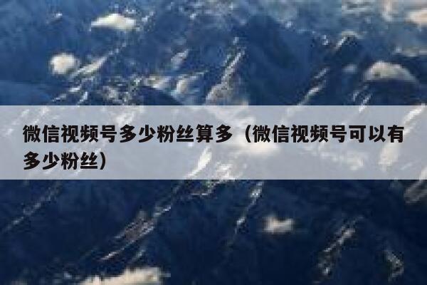 微信视频号多少粉丝算多（微信视频号可以有多少粉丝） 第1张