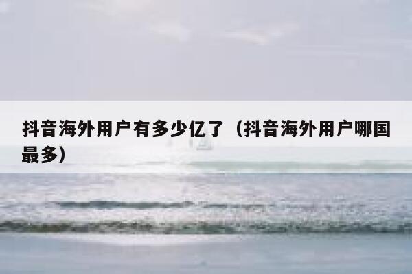 抖音海外用户有多少亿了（抖音海外用户哪国最多） 第1张