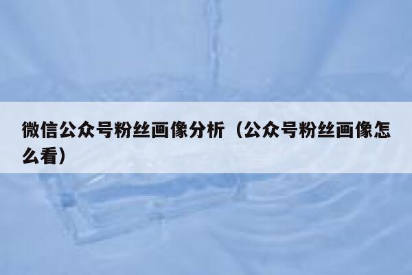 微信公众号粉丝画像分析（公众号粉丝画像怎么看） 第1张
