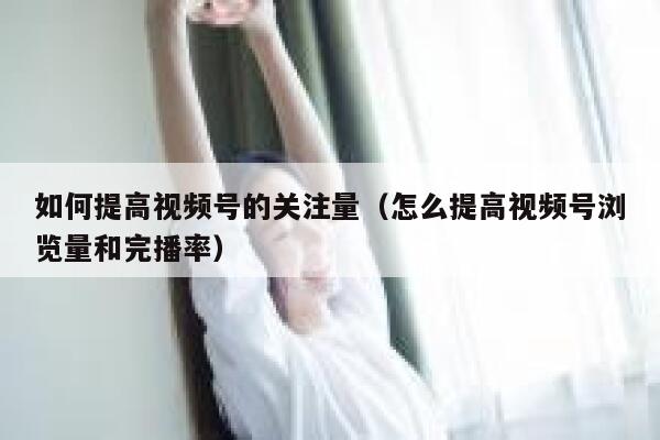 如何提高视频号的关注量（怎么提高视频号浏览量和完播率） 第1张