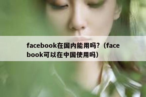 facebook在国内能用吗?（facebook可以在中国使用吗） 第1张