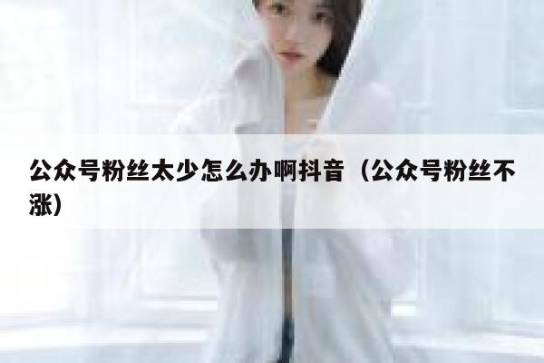 公众号粉丝太少怎么办啊抖音（公众号粉丝不涨） 第1张