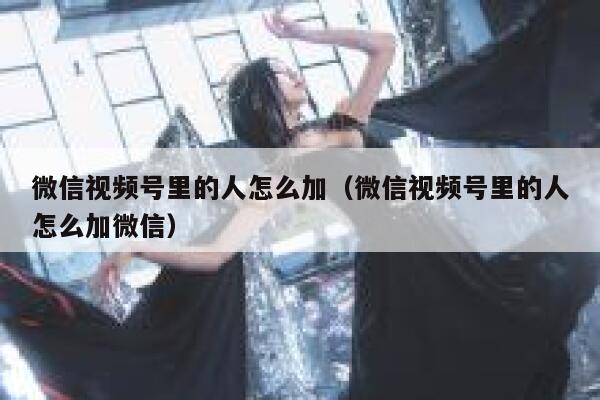 微信视频号里的人怎么加（微信视频号里的人怎么加微信） 第1张