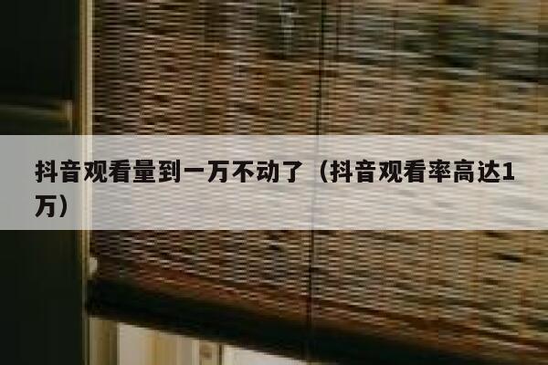 抖音观看量到一万不动了（抖音观看率高达1万） 第1张