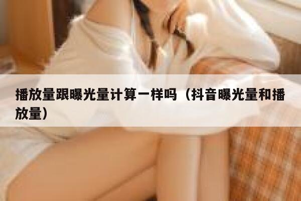 播放量跟曝光量计算一样吗（抖音曝光量和播放量） 第1张