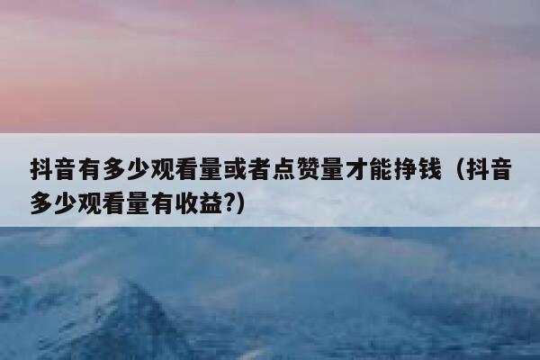 抖音有多少观看量或者点赞量才能挣钱（抖音多少观看量有收益?） 第1张