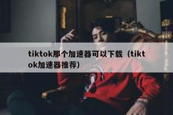 tiktok那个加速器可以下载（tiktok加速器推荐） 第1张