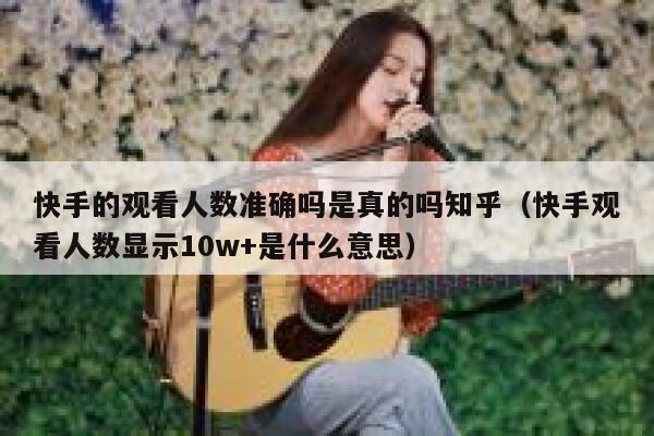 快手的观看人数准确吗是真的吗知乎（快手观看人数显示10w+是什么意思） 第1张