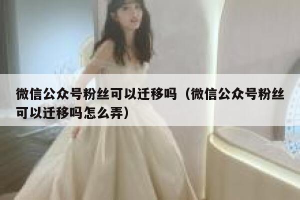 微信公众号粉丝可以迁移吗（微信公众号粉丝可以迁移吗怎么弄） 第1张