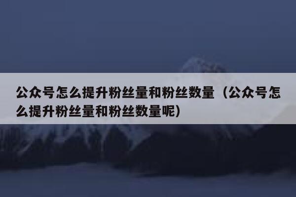 公众号怎么提升粉丝量和粉丝数量（公众号怎么提升粉丝量和粉丝数量呢） 第1张