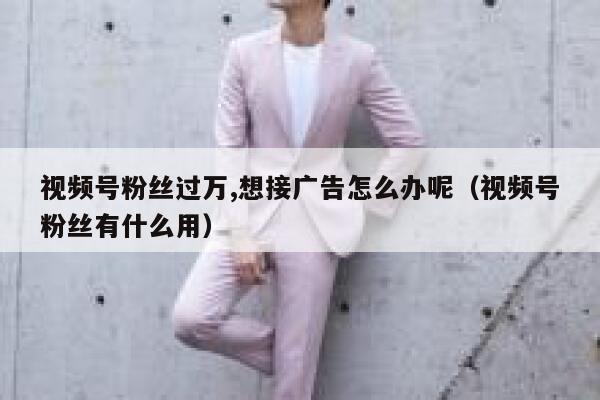 视频号粉丝过万,想接广告怎么办呢（视频号粉丝有什么用） 第1张