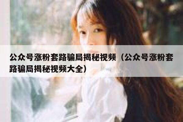 公众号涨粉套路骗局揭秘视频（公众号涨粉套路骗局揭秘视频大全） 第1张
