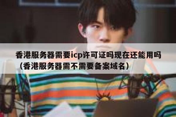 香港服务器需要icp许可证吗现在还能用吗（香港服务器需不需要备案域名） 第1张