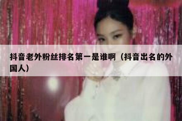 抖音老外粉丝排名第一是谁啊（抖音出名的外国人） 第1张