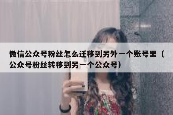 微信公众号粉丝怎么迁移到另外一个账号里（公众号粉丝转移到另一个公众号） 第1张