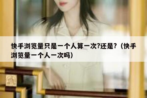 快手浏览量只是一个人算一次?还是?（快手浏览量一个人一次吗） 第1张
