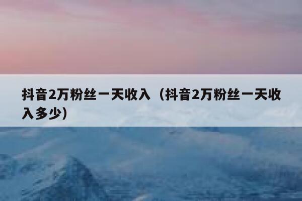 抖音2万粉丝一天收入（抖音2万粉丝一天收入多少） 第1张