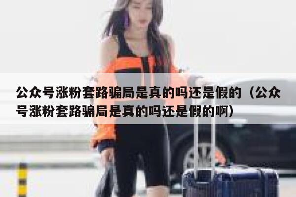 公众号涨粉套路骗局是真的吗还是假的（公众号涨粉套路骗局是真的吗还是假的啊） 第1张