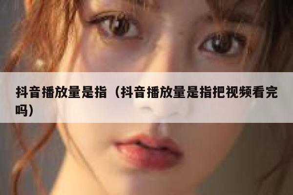 抖音播放量是指（抖音播放量是指把视频看完吗） 第1张