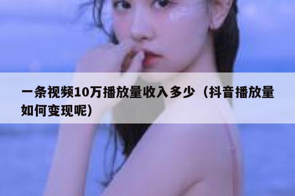 一条视频10万播放量收入多少（抖音播放量如何变现呢） 第1张