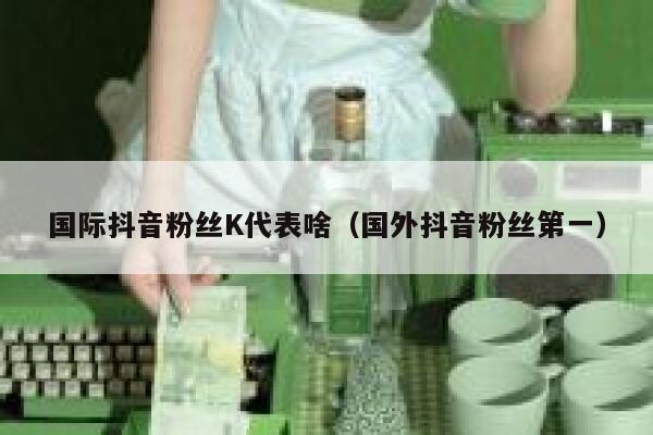 国际抖音粉丝K代表啥（国外抖音粉丝第一） 第1张