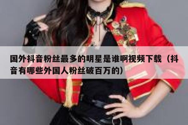 国外抖音粉丝最多的明星是谁啊视频下载（抖音有哪些外国人粉丝破百万的） 第1张