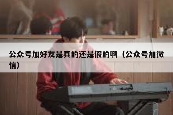 公众号加好友是真的还是假的啊（公众号加微信） 第1张