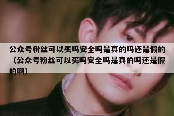 公众号粉丝可以买吗安全吗是真的吗还是假的（公众号粉丝可以买吗安全吗是真的吗还是假的啊） 第1张