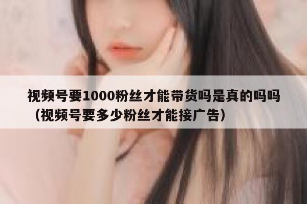 视频号要1000粉丝才能带货吗是真的吗吗（视频号要多少粉丝才能接广告） 第1张
