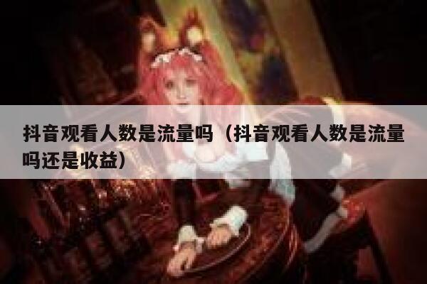 抖音观看人数是流量吗（抖音观看人数是流量吗还是收益） 第1张