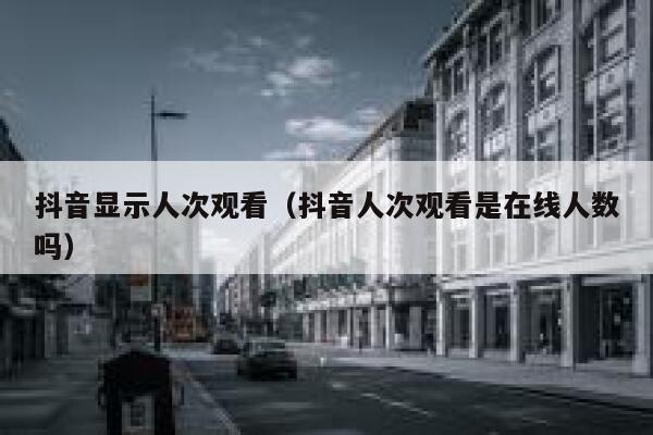 抖音显示人次观看（抖音人次观看是在线人数吗） 第1张