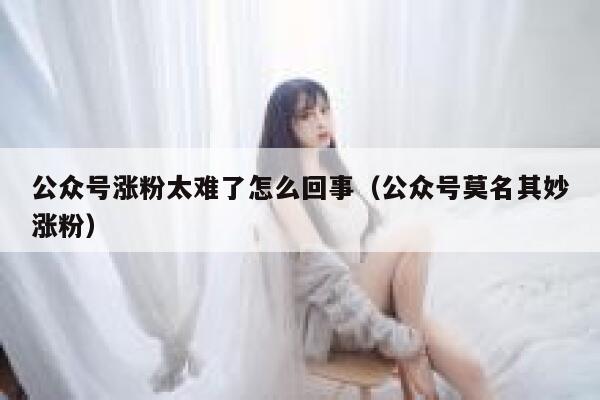 公众号涨粉太难了怎么回事（公众号莫名其妙涨粉） 第1张