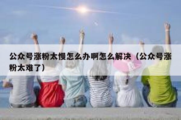 公众号涨粉太慢怎么办啊怎么解决（公众号涨粉太难了） 第1张