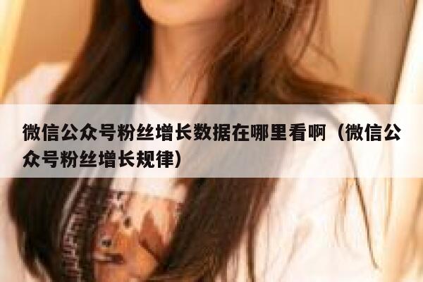 微信公众号粉丝增长数据在哪里看啊（微信公众号粉丝增长规律） 第1张