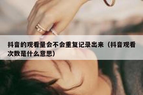抖音的观看量会不会重复记录出来（抖音观看次数是什么意思） 第1张