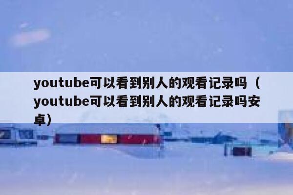 youtube可以看到别人的观看记录吗（youtube可以看到别人的观看记录吗安卓） 第1张