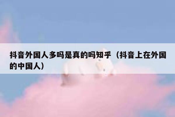 抖音外国人多吗是真的吗知乎（抖音上在外国的中国人） 第1张