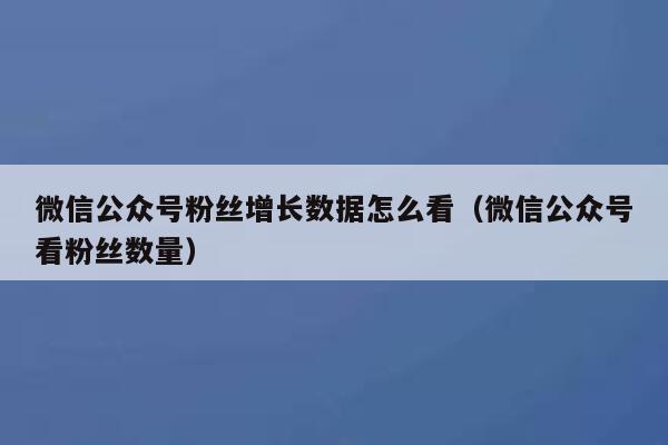 微信公众号粉丝增长数据怎么看（微信公众号看粉丝数量） 第1张