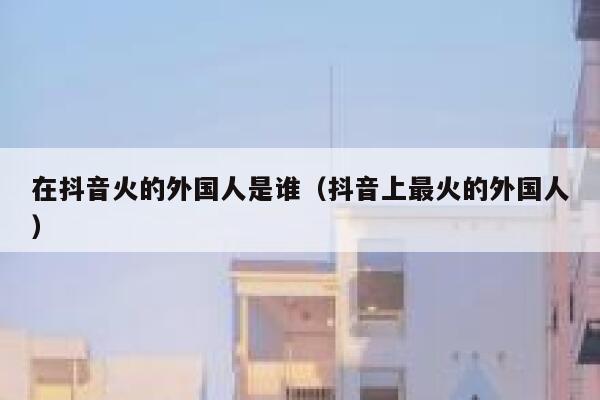 在抖音火的外国人是谁（抖音上最火的外国人） 第1张