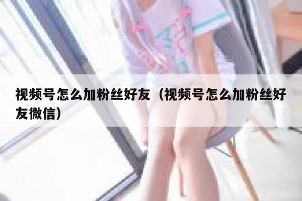 视频号怎么加粉丝好友（视频号怎么加粉丝好友微信） 第1张