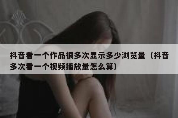 抖音看一个作品很多次显示多少浏览量（抖音多次看一个视频播放量怎么算） 第1张