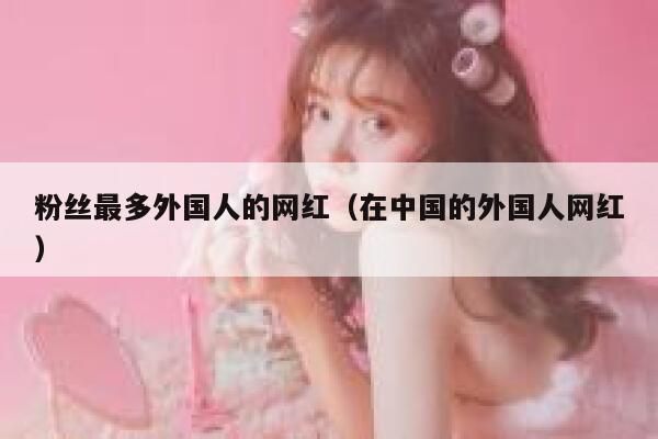 粉丝最多外国人的网红（在中国的外国人网红） 第1张