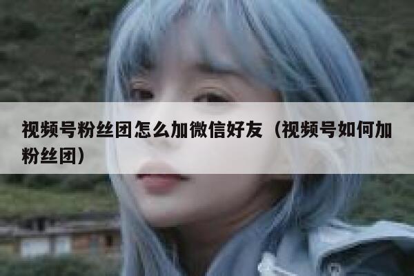 视频号粉丝团怎么加微信好友（视频号如何加粉丝团） 第1张