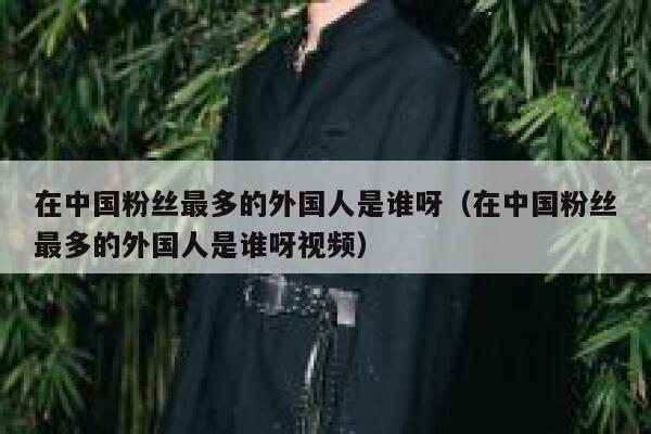 在中国粉丝最多的外国人是谁呀（在中国粉丝最多的外国人是谁呀视频） 第1张