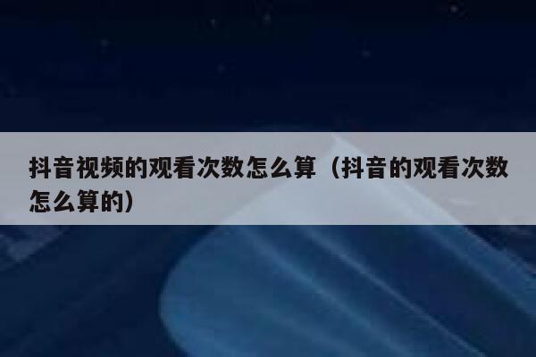 抖音视频的观看次数怎么算（抖音的观看次数怎么算的） 第1张