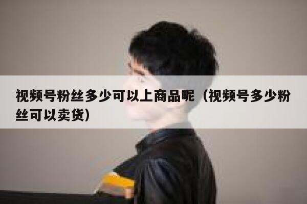 视频号粉丝多少可以上商品呢（视频号多少粉丝可以卖货） 第1张
