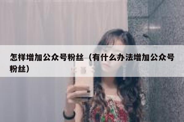 怎样增加公众号粉丝（有什么办法增加公众号粉丝） 第1张